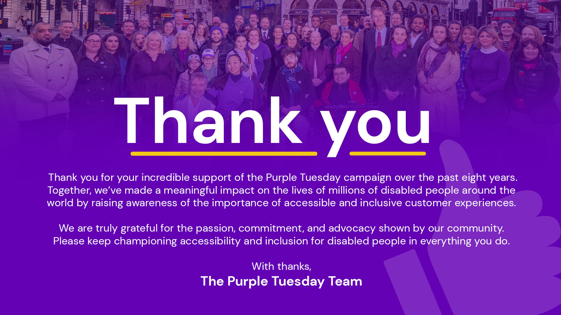 Thank You for your incredible support of the Purple Tuesday campaign over the last eight years. Together, we've made a meaningful impact on the lives of millions of disabled people around the world by raising awareness of the importance of accessible and inclusive customer experiences. We are truly grateful for the passion, commitment and advocacy shown by our community. Please keep championing accessibility and inclusion for disabled people in everything you do. With thanks, The Purple Tuesday Team.